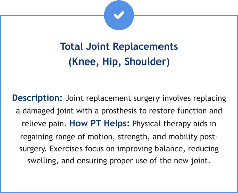 Total Joint Replacements(Knee, Hip, Shoulder)  Description: Joint replacement surgery involves replacing a damaged joint with a prosthesis to restore function and relieve pain. How PT Helps: Physical therapy aids in regaining range of motion, strength, and mobility post-surgery. Exercises focus on improving balance, reducing swelling, and ensuring proper use of the new joint.