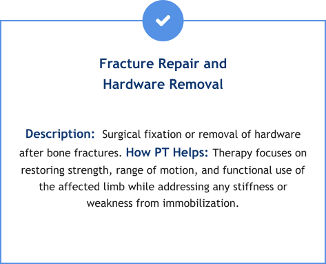 Fracture Repair and Hardware Removal  Description:  Surgical fixation or removal of hardware after bone fractures. How PT Helps: Therapy focuses on restoring strength, range of motion, and functional use of the affected limb while addressing any stiffness or weakness from immobilization.