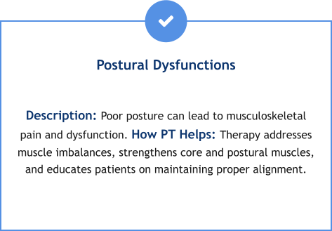 Postural Dysfunctions  Description: Poor posture can lead to musculoskeletal pain and dysfunction. How PT Helps: Therapy addresses muscle imbalances, strengthens core and postural muscles, and educates patients on maintaining proper alignment.