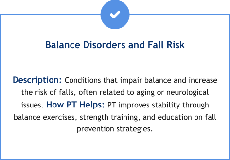 Balance Disorders and Fall Risk  Description: Conditions that impair balance and increase the risk of falls, often related to aging or neurological issues. How PT Helps: PT improves stability through balance exercises, strength training, and education on fall prevention strategies.