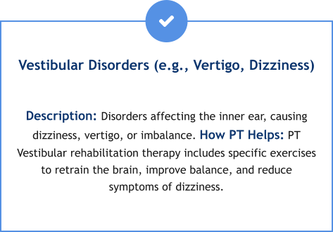 Vestibular Disorders (e.g., Vertigo, Dizziness)  Description: Disorders affecting the inner ear, causing dizziness, vertigo, or imbalance. How PT Helps: PT Vestibular rehabilitation therapy includes specific exercises to retrain the brain, improve balance, and reduce symptoms of dizziness.