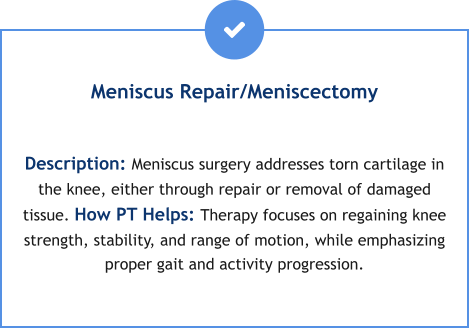 Meniscus Repair/Meniscectomy  Description: Meniscus surgery addresses torn cartilage in the knee, either through repair or removal of damaged tissue. How PT Helps: Therapy focuses on regaining knee strength, stability, and range of motion, while emphasizing proper gait and activity progression.