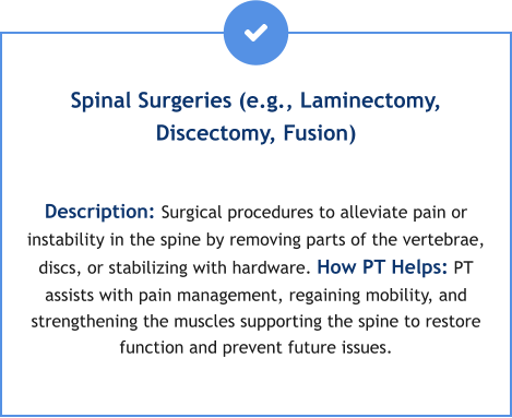 Spinal Surgeries (e.g., Laminectomy, Discectomy, Fusion)  Description: Surgical procedures to alleviate pain or instability in the spine by removing parts of the vertebrae, discs, or stabilizing with hardware. How PT Helps: PT assists with pain management, regaining mobility, and strengthening the muscles supporting the spine to restore function and prevent future issues.
