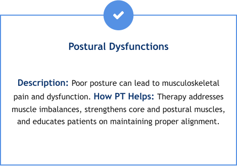 Postural Dysfunctions  Description: Poor posture can lead to musculoskeletal pain and dysfunction. How PT Helps: Therapy addresses muscle imbalances, strengthens core and postural muscles, and educates patients on maintaining proper alignment.