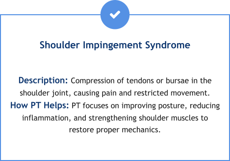 Shoulder Impingement Syndrome  Description: Compression of tendons or bursae in the shoulder joint, causing pain and restricted movement. How PT Helps: PT focuses on improving posture, reducing inflammation, and strengthening shoulder muscles to restore proper mechanics.