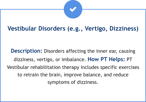 Vestibular Disorders (e.g., Vertigo, Dizziness)  Description: Disorders affecting the inner ear, causing dizziness, vertigo, or imbalance. How PT Helps: PT Vestibular rehabilitation therapy includes specific exercises to retrain the brain, improve balance, and reduce symptoms of dizziness.