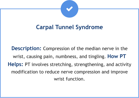 Carpal Tunnel Syndrome  Description: Compression of the median nerve in the wrist, causing pain, numbness, and tingling. How PT Helps: PT involves stretching, strengthening, and activity modification to reduce nerve compression and improve wrist function.