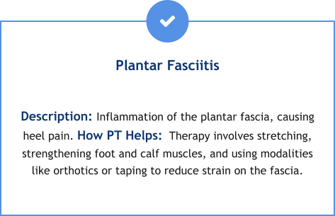 Plantar Fasciitis  Description: Inflammation of the plantar fascia, causing heel pain. How PT Helps:  Therapy involves stretching, strengthening foot and calf muscles, and using modalities like orthotics or taping to reduce strain on the fascia.