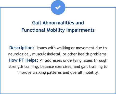 Gait Abnormalities and Functional Mobility Impairments  Description:  Issues with walking or movement due to neurological, musculoskeletal, or other health problems. How PT Helps: PT addresses underlying issues through strength training, balance exercises, and gait training to improve walking patterns and overall mobility.