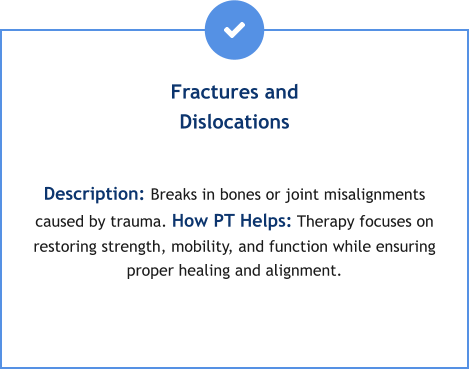 Fractures and Dislocations  Description: Breaks in bones or joint misalignments caused by trauma. How PT Helps: Therapy focuses on restoring strength, mobility, and function while ensuring proper healing and alignment.