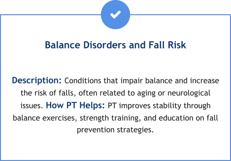 Balance Disorders and Fall Risk  Description: Conditions that impair balance and increase the risk of falls, often related to aging or neurological issues. How PT Helps: PT improves stability through balance exercises, strength training, and education on fall prevention strategies.