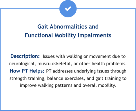 Gait Abnormalities and Functional Mobility Impairments  Description:  Issues with walking or movement due to neurological, musculoskeletal, or other health problems. How PT Helps: PT addresses underlying issues through strength training, balance exercises, and gait training to improve walking patterns and overall mobility.